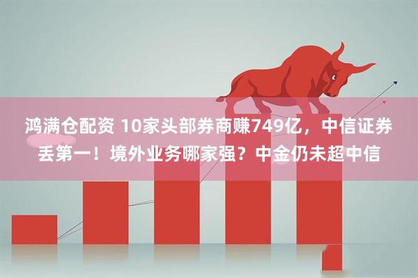 鸿满仓配资 10家头部券商赚749亿，中信证券丢第一！境外业务哪家强？中金仍未超中信