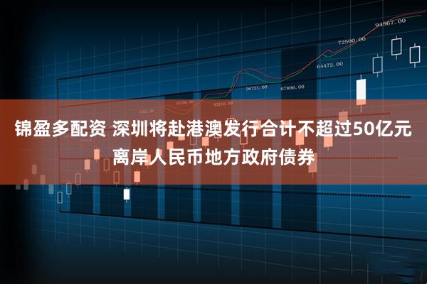 锦盈多配资 深圳将赴港澳发行合计不超过50亿元离岸人民币地方政府债券