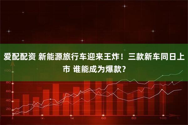 爱配配资 新能源旅行车迎来王炸！三款新车同日上市 谁能成为爆款？