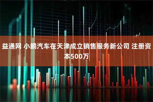 益通网 小鹏汽车在天津成立销售服务新公司 注册资本500万