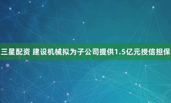 三星配资 建设机械拟为子公司提供1.5亿元授信担保