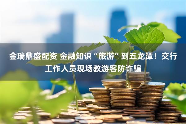 金瑞鼎盛配资 金融知识“旅游”到五龙潭！交行工作人员现场教游客防诈骗