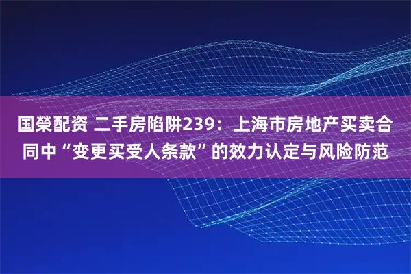 国榮配资 二手房陷阱239:上海市房地产买卖合同中“变更买受人条款”的效力认定与风险防范