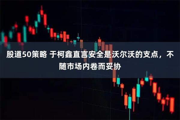 股道50策略 于柯鑫直言安全是沃尔沃的支点，不随市场内卷而妥协