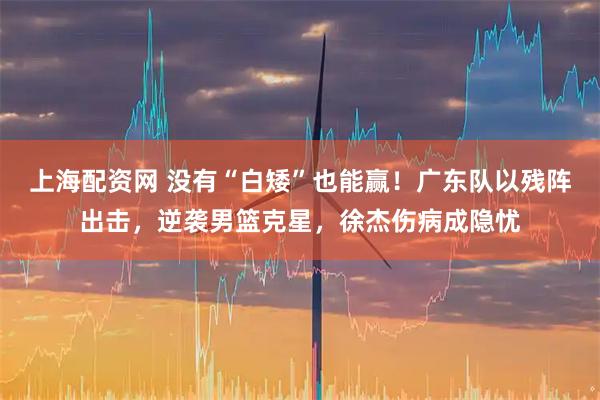 上海配资网 没有“白矮”也能赢！广东队以残阵出击，逆袭男篮克星，徐杰伤病成隐忧