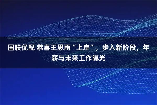 国联优配 恭喜王思雨“上岸”，步入新阶段，年薪与未来工作曝光