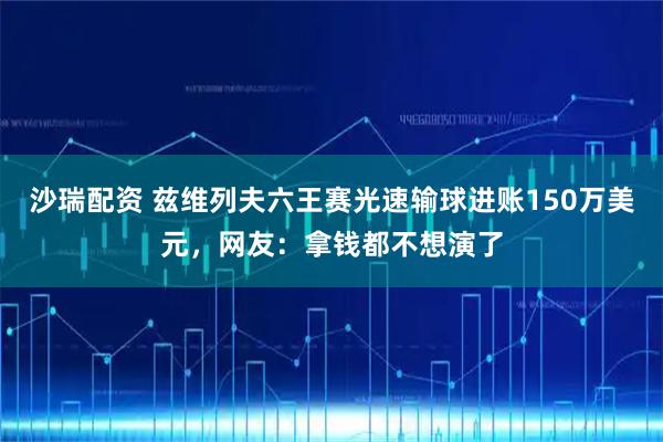 沙瑞配资 兹维列夫六王赛光速输球进账150万美元，网友：拿钱都不想演了