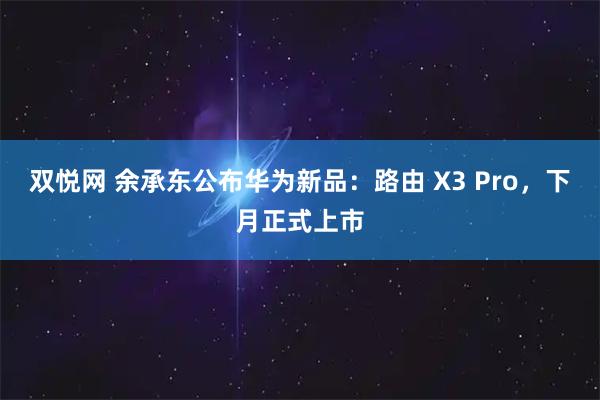 双悦网 余承东公布华为新品：路由 X3 Pro，下月正式上市
