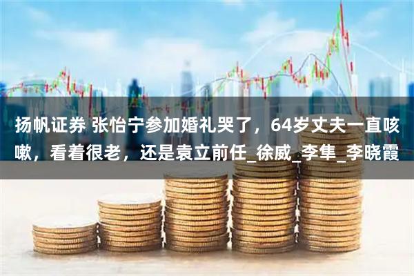 扬帆证券 张怡宁参加婚礼哭了，64岁丈夫一直咳嗽，看着很老，还是袁立前任_徐威_李隼_李晓霞