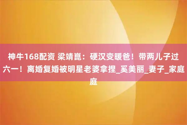 神牛168配资 梁靖崑：硬汉变暖爸！带两儿子过六一！离婚复婚被明星老婆拿捏_奚美丽_妻子_家庭