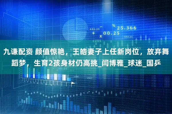 九谦配资 颜值惊艳，王皓妻子上任新岗位，放弃舞蹈梦，生育2孩身材仍高挑_闫博雅_球迷_国乒