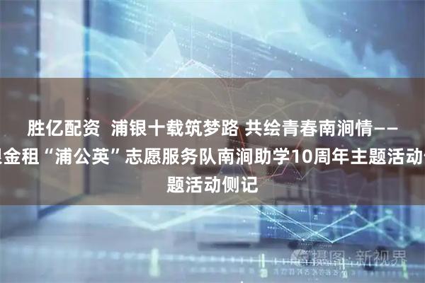 胜亿配资  浦银十载筑梦路 共绘青春南涧情——浦银金租“浦公英”志愿服务队南涧助学10周年主题活动侧记