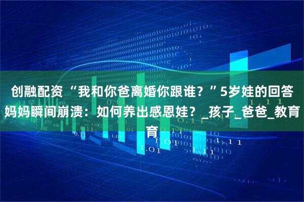 创融配资 “我和你爸离婚你跟谁？”5岁娃的回答妈妈瞬间崩溃：如何养出感恩娃？_孩子_爸爸_教育