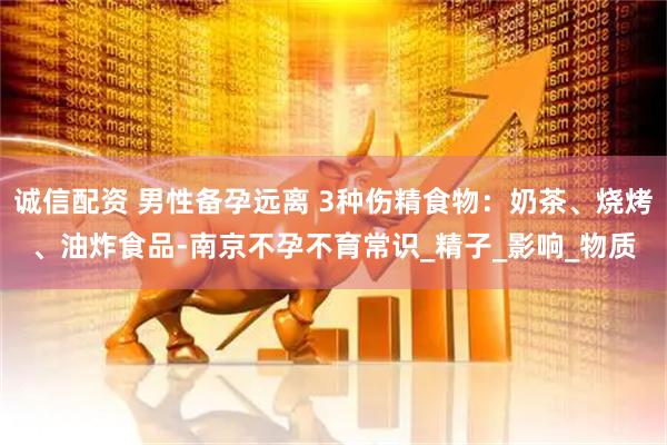 诚信配资 男性备孕远离 3种伤精食物：奶茶、烧烤、油炸食品-南京不孕不育常识_精子_影响_物质