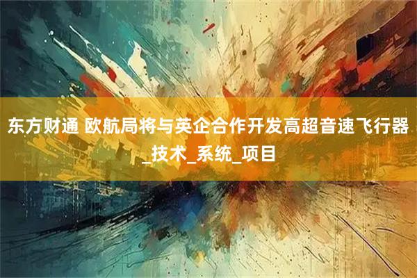 东方财通 欧航局将与英企合作开发高超音速飞行器_技术_系统_项目