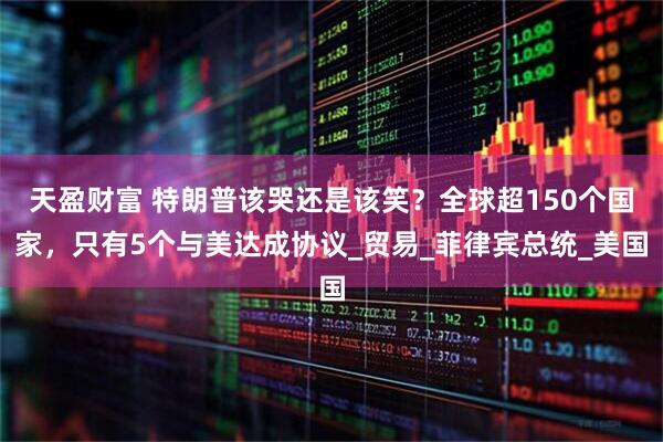 天盈财富 特朗普该哭还是该笑？全球超150个国家，只有5个与美达成协议_贸易_菲律宾总统_美国