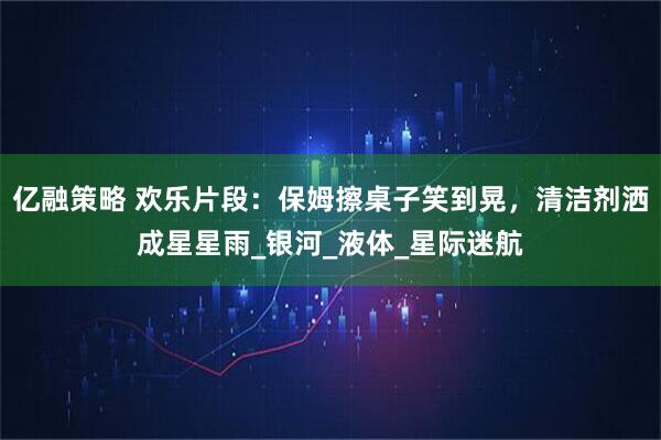 亿融策略 欢乐片段：保姆擦桌子笑到晃，清洁剂洒成星星雨_银河_液体_星际迷航