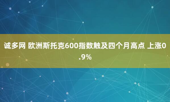 诚多网 欧洲斯托克600指数触及四个月高点 上涨0.9%