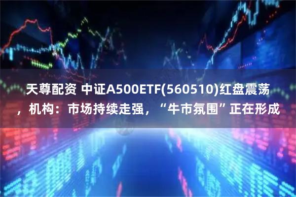 天尊配资 中证A500ETF(560510)红盘震荡，机构：市场持续走强，“牛市氛围”正在形成