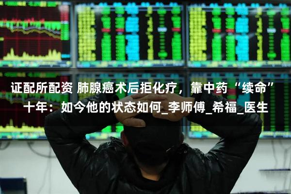 证配所配资 肺腺癌术后拒化疗，靠中药 “续命” 十年：如今他的状态如何_李师傅_希福_医生