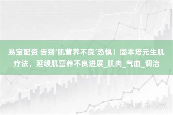 易宝配资 告别‘肌营养不良’恐惧！固本培元生肌疗法，延缓肌营养不良进展_肌肉_气血_调治
