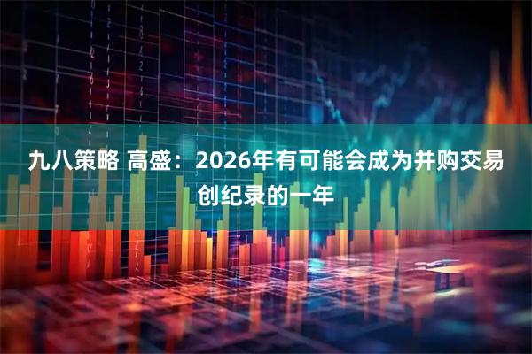 九八策略 高盛：2026年有可能会成为并购交易创纪录的一年