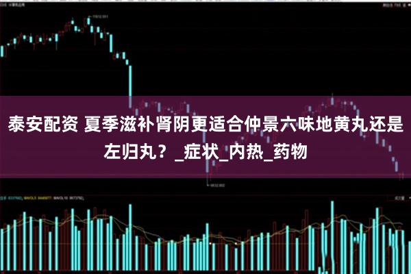 泰安配资 夏季滋补肾阴更适合仲景六味地黄丸还是左归丸?_症状_内热_药物