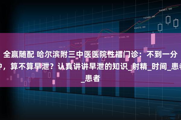 全赢随配 哈尔滨附三中医医院性福门诊：不到一分钟，算不算早泄？认真讲讲早泄的知识_射精_时间_患者