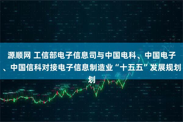 源顺网 工信部电子信息司与中国电科、中国电子、中国信科对接电子信息制造业“十五五”发展规划