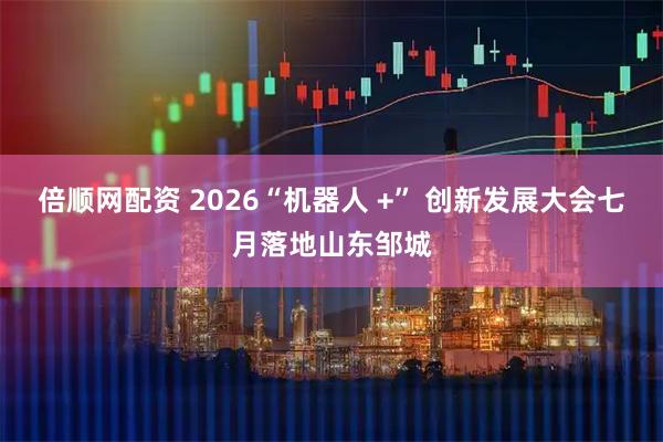 倍顺网配资 2026“机器人 +” 创新发展大会七月落地山东邹城